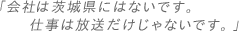 会社は茨城県にはないです。仕事は放送だけじゃないです。